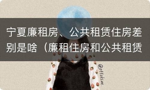 宁夏廉租房、公共租赁住房差别是啥（廉租住房和公共租赁住房的区别）