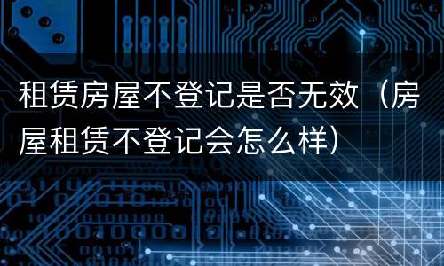 租赁房屋不登记是否无效（房屋租赁不登记会怎么样）