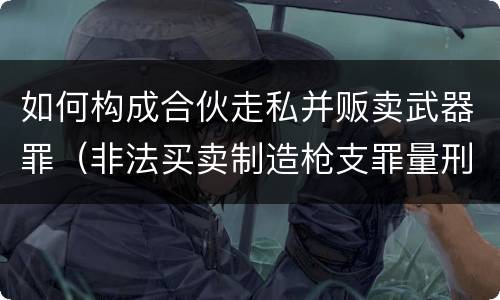 如何构成合伙走私并贩卖武器罪（非法买卖制造枪支罪量刑）