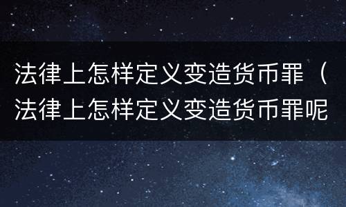 法律上怎样定义变造货币罪（法律上怎样定义变造货币罪呢）