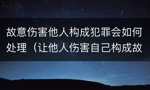 故意伤害他人构成犯罪会如何处理（让他人伤害自己构成故意伤害罪吗）