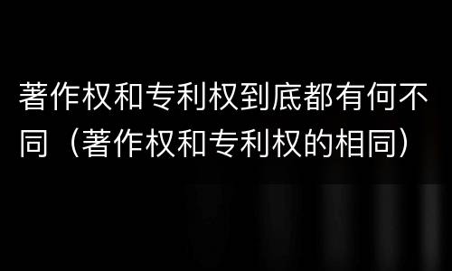 著作权和专利权到底都有何不同（著作权和专利权的相同）