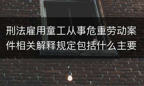 刑法雇用童工从事危重劳动案件相关解释规定包括什么主要内容