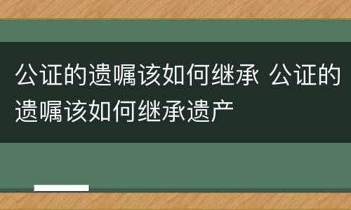 公证的遗嘱该如何继承 公证的遗嘱该如何继承遗产