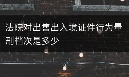 法院对出售出入境证件行为量刑档次是多少