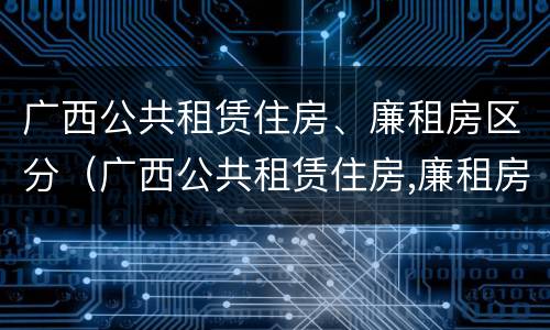 广西公共租赁住房、廉租房区分（广西公共租赁住房,廉租房区分多少）