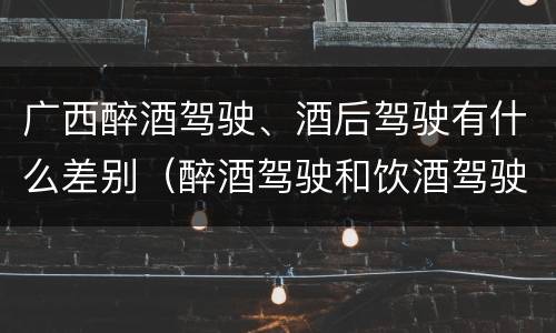 广西醉酒驾驶、酒后驾驶有什么差别（醉酒驾驶和饮酒驾驶有什么区别）