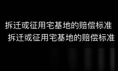 拆迁或征用宅基地的赔偿标准 拆迁或征用宅基地的赔偿标准是