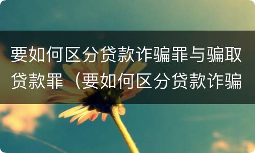 要如何区分贷款诈骗罪与骗取贷款罪（要如何区分贷款诈骗罪与骗取贷款罪的区别）