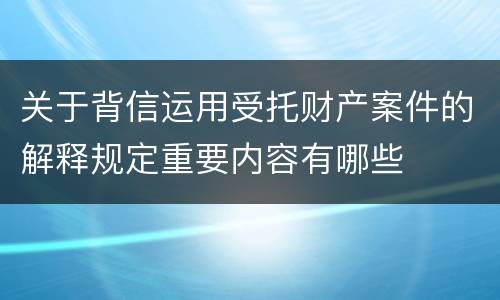 关于背信运用受托财产案件的解释规定重要内容有哪些