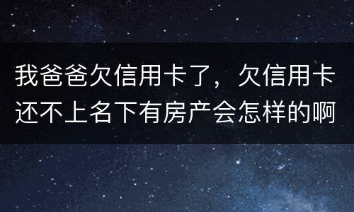我爸爸欠信用卡了，欠信用卡还不上名下有房产会怎样的啊