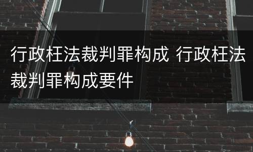 行政枉法裁判罪构成 行政枉法裁判罪构成要件