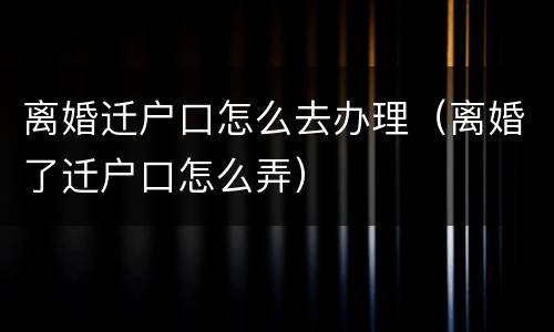 离婚迁户口怎么去办理（离婚了迁户口怎么弄）