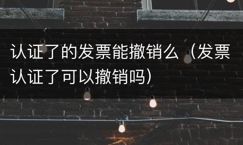 认证了的发票能撤销么（发票认证了可以撤销吗）