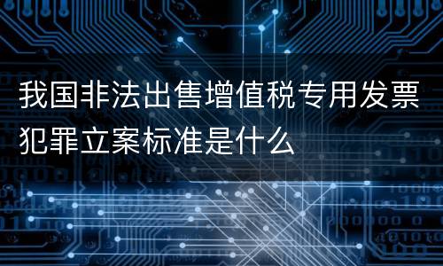 我国非法出售增值税专用发票犯罪立案标准是什么