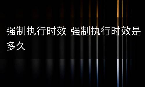 强制执行时效 强制执行时效是多久 强制执行时效 强制执行时效是多久
