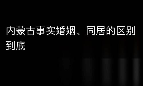 内蒙古事实婚姻、同居的区别到底