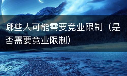 哪些人可能需要竞业限制（是否需要竞业限制）