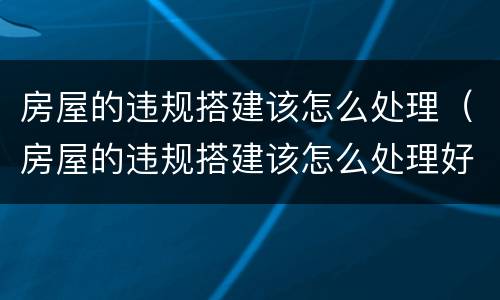 房屋的违规搭建该怎么处理（房屋的违规搭建该怎么处理好）