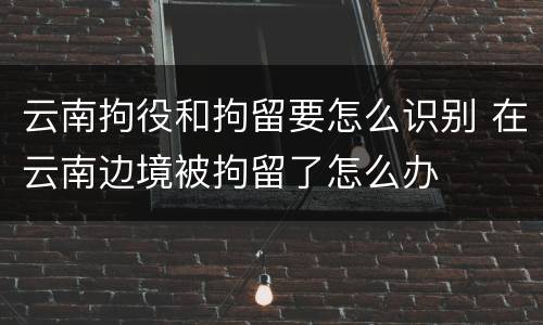 云南拘役和拘留要怎么识别 在云南边境被拘留了怎么办