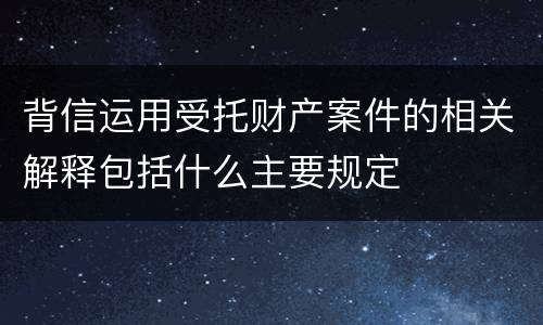 背信运用受托财产案件的相关解释包括什么主要规定