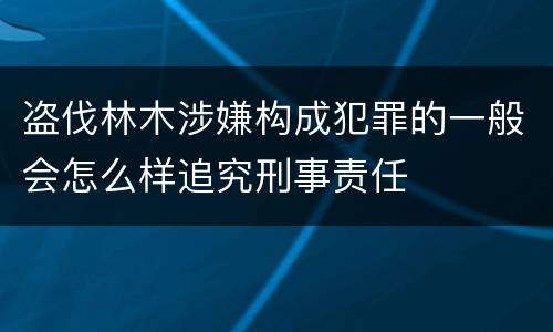 盗伐林木涉嫌构成犯罪的一般会怎么样追究刑事责任