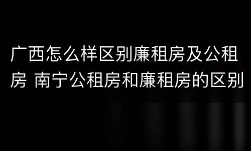 广西怎么样区别廉租房及公租房 南宁公租房和廉租房的区别