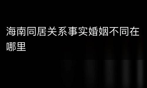 海南同居关系事实婚姻不同在哪里