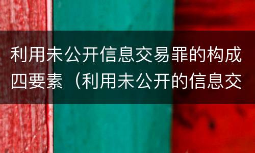 利用未公开信息交易罪的构成四要素（利用未公开的信息交易罪司法解释）