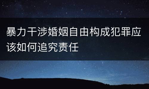 暴力干涉婚姻自由构成犯罪应该如何追究责任