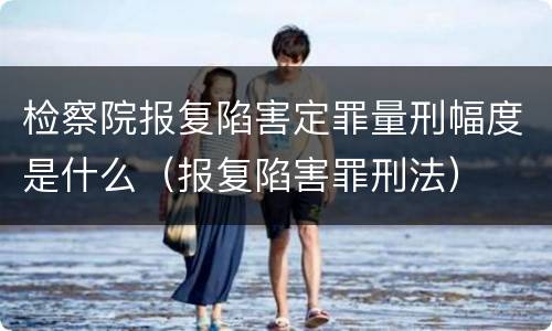 检察院报复陷害定罪量刑幅度是什么（报复陷害罪刑法）