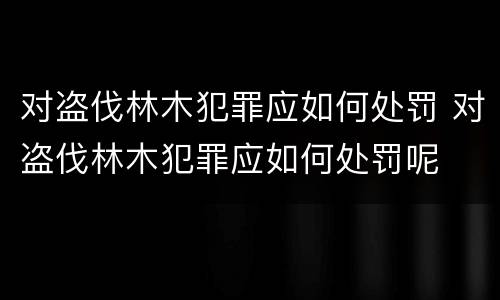 对盗伐林木犯罪应如何处罚 对盗伐林木犯罪应如何处罚呢