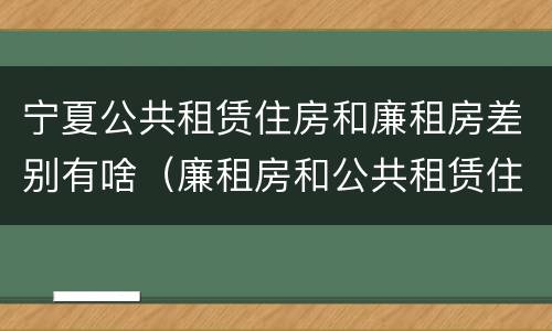 宁夏公共租赁住房和廉租房差别有啥（廉租房和公共租赁住房的区别）