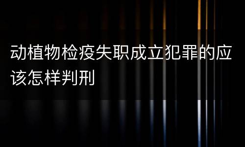 动植物检疫失职成立犯罪的应该怎样判刑