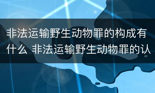非法运输野生动物罪的构成有什么 非法运输野生动物罪的认定