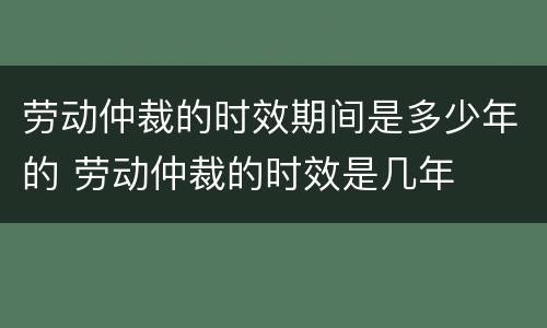 劳动仲裁的时效期间是多少年的 劳动仲裁的时效是几年