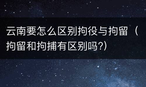 云南要怎么区别拘役与拘留（拘留和拘捕有区别吗?）