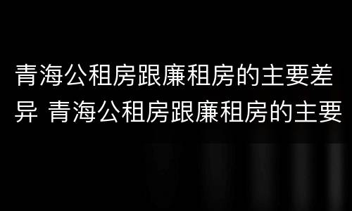 青海公租房跟廉租房的主要差异 青海公租房跟廉租房的主要差异在哪里
