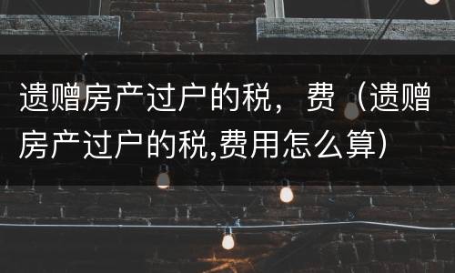 遗赠房产过户的税，费（遗赠房产过户的税,费用怎么算）