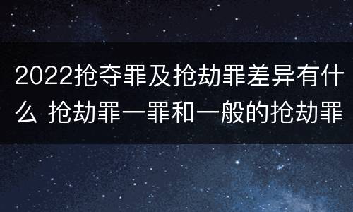 2022抢夺罪及抢劫罪差异有什么 抢劫罪一罪和一般的抢劫罪