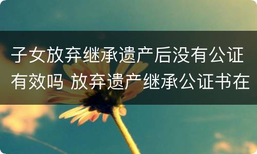 子女放弃继承遗产后没有公证有效吗 放弃遗产继承公证书在法院有效吗