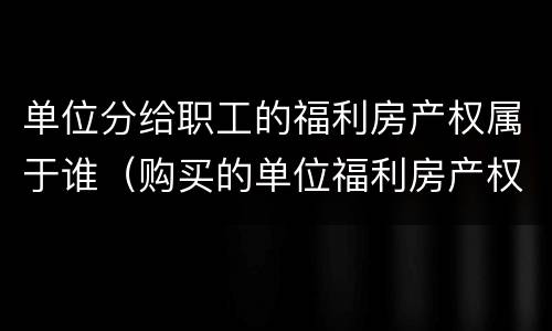 单位分给职工的福利房产权属于谁（购买的单位福利房产权属于谁）