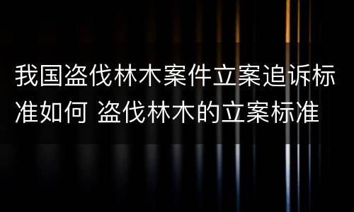 我国盗伐林木案件立案追诉标准如何 盗伐林木的立案标准