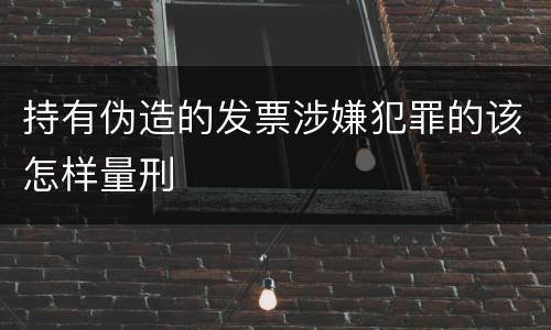 持有伪造的发票涉嫌犯罪的该怎样量刑