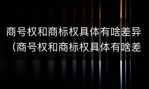 商号权和商标权具体有啥差异（商号权和商标权具体有啥差异吗）