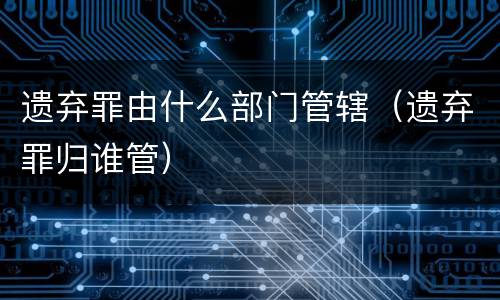遗弃罪由什么部门管辖（遗弃罪归谁管）
