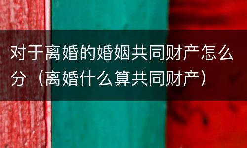 对于离婚的婚姻共同财产怎么分（离婚什么算共同财产）