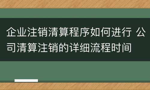企业注销清算程序如何进行 公司清算注销的详细流程时间