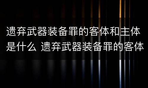 遗弃武器装备罪的客体和主体是什么 遗弃武器装备罪的客体和主体是什么关系