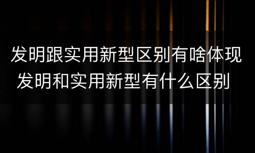 发明跟实用新型区别有啥体现 发明和实用新型有什么区别